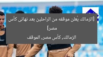 [الزمالك يُعلن موقفه من الراحلين بعد نهائى كأس مصر]  
الزمالك, كأس مصر, الموقف