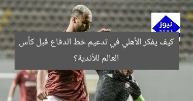 كيف يفكر الأهلي في تدعيم خط الدفاع قبل كأس العالم للأندية؟