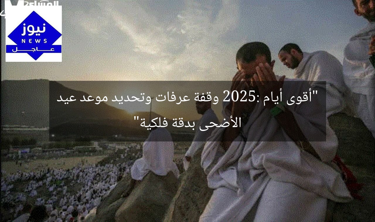 “أقوى أيام 2025: وقفة عرفات وتحديد موعد عيد الأضحى بدقة فلكية”