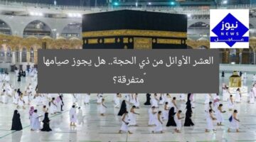العشر الأوائل من ذي الحجة.. هل يجوز صيامها ‏متفرقة؟