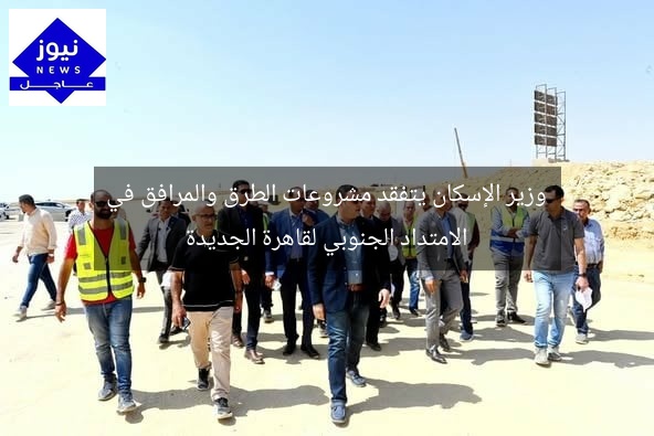 وزير الإسكان يتفقد مشروعات الطرق والمرافق في الامتداد الجنوبي لقاهرة الجديدة