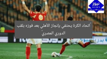 “اتحاد الكرة يحتفي بإنجاز الأهلي بعد فوزه بلقب الدوري المصري”