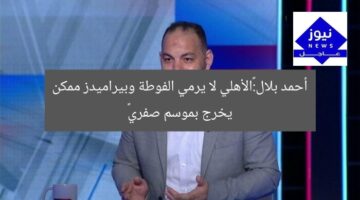أحمد بلال:«الأهلي لا يرمي الفوطة وبيراميدز ممكن يخرج بموسم صفري»