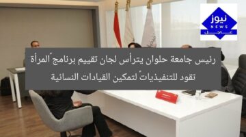 رئيس جامعة حلوان يترأس لجان تقييم برنامج «المرأة تقود للتنفيذيات» لتمكين القيادات النسائية