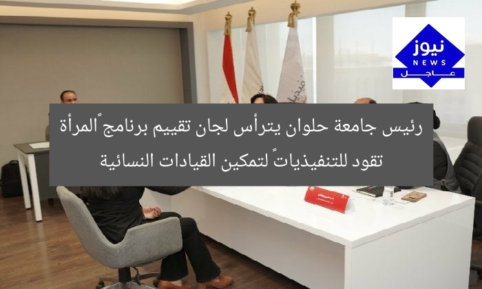 رئيس جامعة حلوان يترأس لجان تقييم برنامج «المرأة تقود للتنفيذيات» لتمكين القيادات النسائية