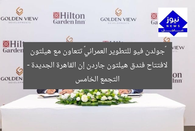 «جولدن فيو للتطوير العمراني» تتعاون مع هيلتون لافتتاح فندق هيلتون جاردن إن القاهرة الجديدة – التجمع الخامس