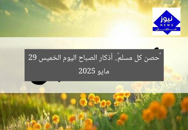 «حصن كل مسلم».. أذكار الصباح اليوم الخميس 29 مايو 2025