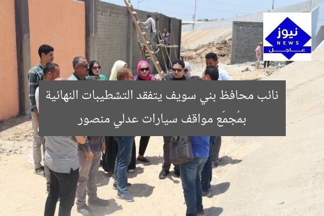 نائب محافظ بني سويف يتفقد التشطيبات النهائية بمُجمّع مواقف سيارات عدلي منصور