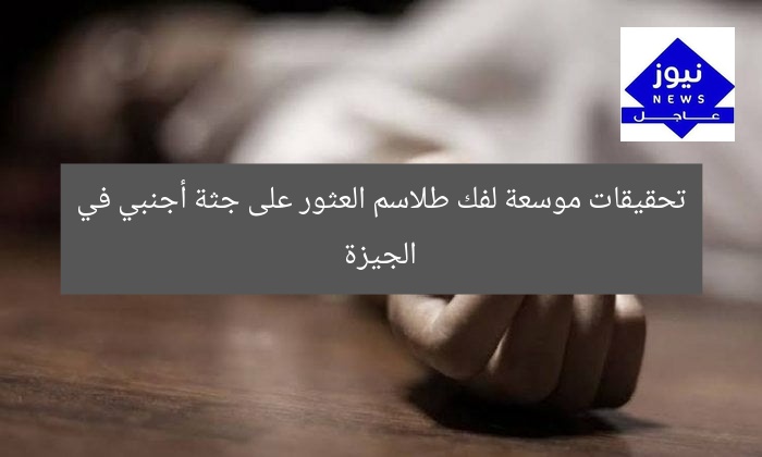 تحقيقات موسعة لفك طلاسم العثور على جثة أجنبي في الجيزة