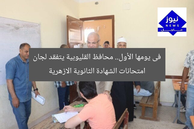 فى يومها الأول.. محافظ القليوبية يتفقد لجان امتحانات الشهادة الثانوية الازهرية