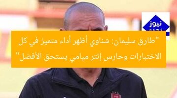 “طارق سليمان: الشناوى يحقق تميّزًا في الاختبارات وحارس إنتر ميامى يستحق الأفضل”