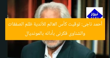 أحمد ناجى: توقيت كأس العالم للأندية ظلم الصفقات والشناوى فكرنى بأدائه بالمونديال