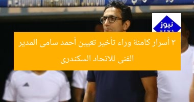 3 أسرار كامنة وراء تأخير تعيين أحمد سامى المدير الفنى للاتحاد السكندرى