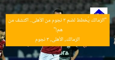 “الزمالك يُعلن عن 3 لاعبين من الأهلي.. من هم؟”  
الزمالك, لاعبين من الأهلي, 3 لاعبين