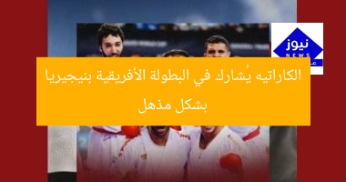 الكاراتيه يُشارك في البطولة الأفريقية بنيجيريا بشكل مذهل