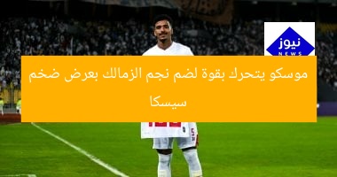 سيسكا موسكو يتحرك بقوة لضم نجم الزمالك بعرض ضخم