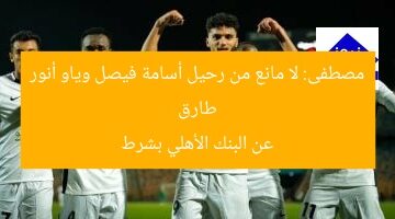 طارق مصطفى: لا عائق لرحيل أسامة فيصل وياو أنور من البنك الأهلي