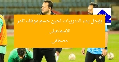 الإسماعيلى يؤجل بدء التدريبات لحين حسم موقف تامر مصطفى