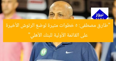 “طارق مصطفى: 5 خطوات مثيرة لوضع الرتوش الأخيرة على القائمة الأولية للبنك الأهلي”