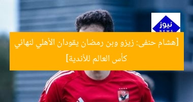 [هشام حنفى: زيزو وبن رمضان يقودان الأهلي لنهائي كأس العالم للأندية]