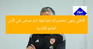 الأهلي يُنهي تحضيراته لمواجهة إنتر ميامى في كأس العالم للأندية