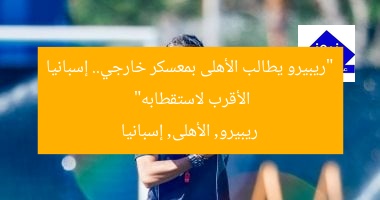 “ريبيرو يطالب الأهلى بمعسكر خارجي.. إسبانيا الأقرب لاستقطابه”
ريبيرو, الأهلى, إسبانيا