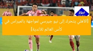 [الأهلي يتحرك إلى نيو جيرسي لمواجهة بالميراس في كأس العالم للأندية]