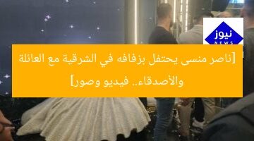 [ناصر منسى يحتفل بزفافه في الشرقية مع العائلة والأصدقاء.. فيديو وصور]