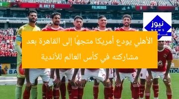 الأهلي يودع أمريكا متجهًا إلى القاهرة بعد مشاركته في كأس العالم للأندية