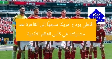 الأهلي يودع أمريكا متجهًا إلى القاهرة بعد مشاركته في كأس العالم للأندية