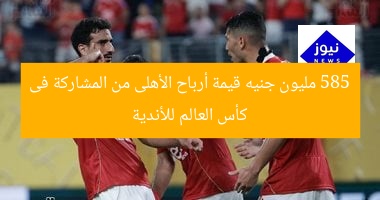 585 مليون جنيه قيمة أرباح الأهلى من المشاركة فى كأس العالم للأندية