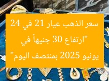 “ارتفاع 30 جنيهاً في سعر الذهب عيار 21 في 24 يونيو 2025 بمنتصف اليوم”
