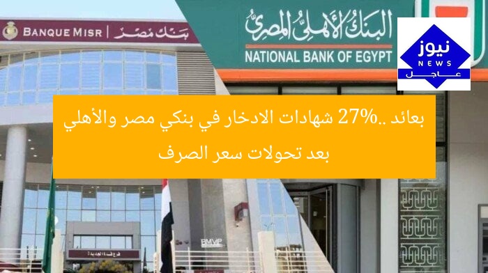 بعائد 27%.. شهادات الادخار في بنكي مصر والأهلي بعد تحولات سعر الصرف