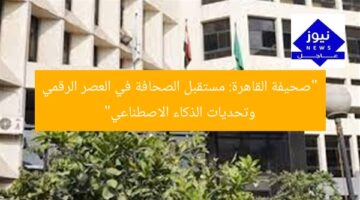 “صحيفة القاهرة: مستقبل الصحافة في العصر الرقمي وتحديات الذكاء الاصطناعي”