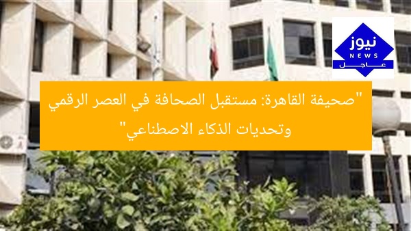 “صحيفة القاهرة: مستقبل الصحافة في العصر الرقمي وتحديات الذكاء الاصطناعي”