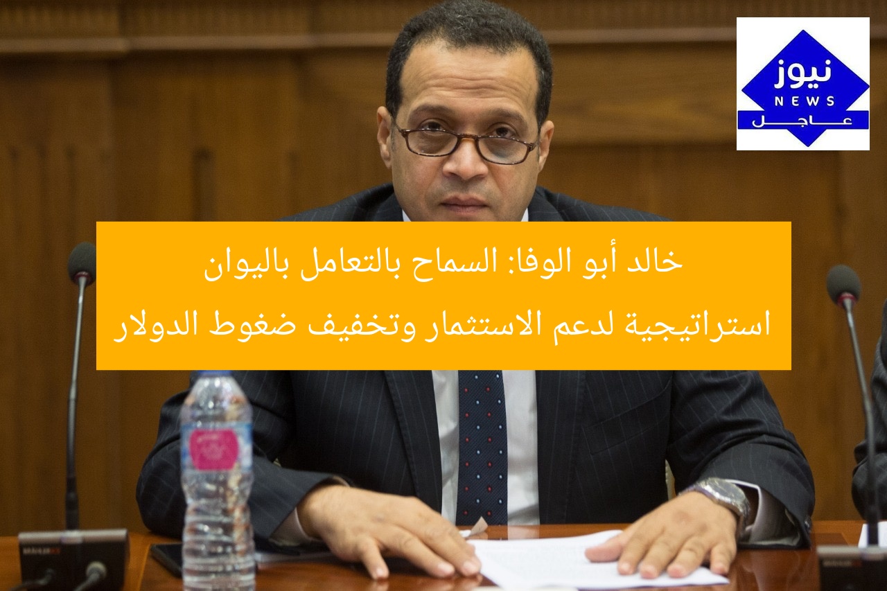 خالد أبو الوفا: السماح بالتعامل باليوان استراتيجية لدعم الاستثمار وتخفيف ضغوط الدولار