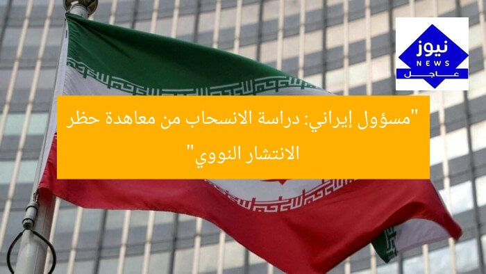“مسؤول إيراني: دراسة الانسحاب من معاهدة حظر الانتشار النووي”