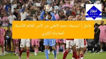 عاجل| استبعاد نجم الأهلي من كأس العالم للأندية: المفاجأة الكبرى