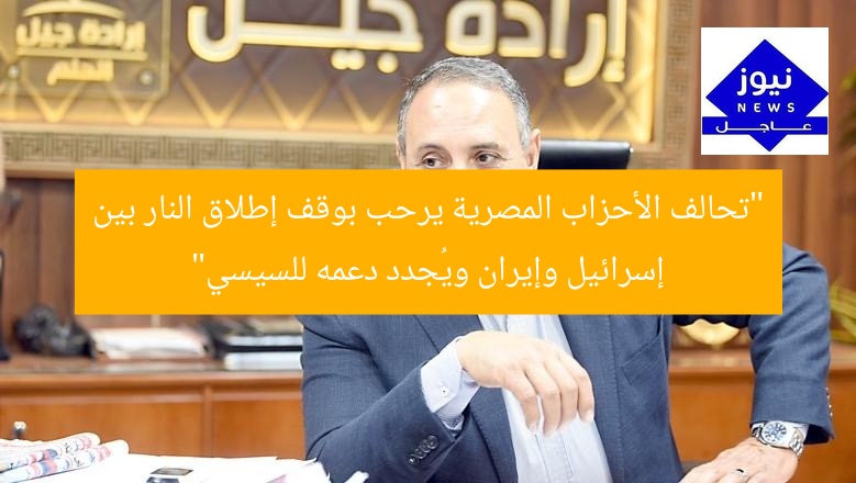 “تحالف الأحزاب المصرية يرحب بوقف إطلاق النار بين إسرائيل وإيران ويُجدد دعمه للسيسي”