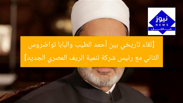 [لقاء تاريخي بين أحمد الطيب والبابا تواضروس الثاني مع رئيس شركة تنمية الريف المصري الجديد]