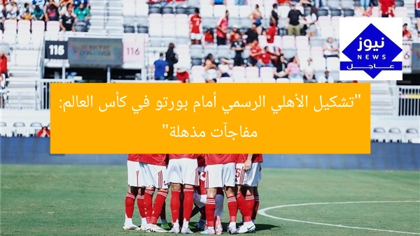 “تشكيل الأهلي الرسمي أمام بورتو في كأس العالم: مفاجآت مذهلة”