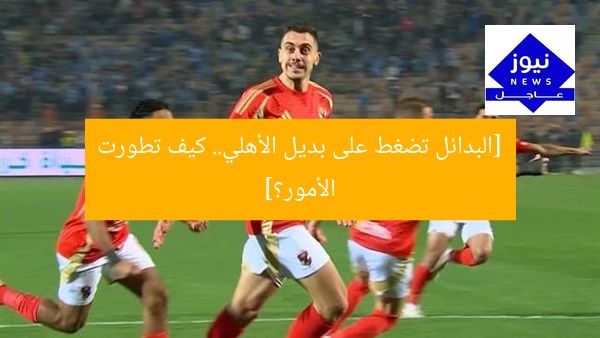 [البدائل تضغط على بديل الأهلي.. كيف تطورت الأمور؟]