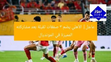 عاجل| الأهلي يضم 3 صفقات ثقيلة بعد مشاركته المميزة في المونديال