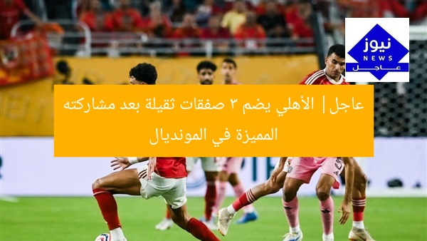 عاجل| الأهلي يضم 3 صفقات ثقيلة بعد مشاركته المميزة في المونديال