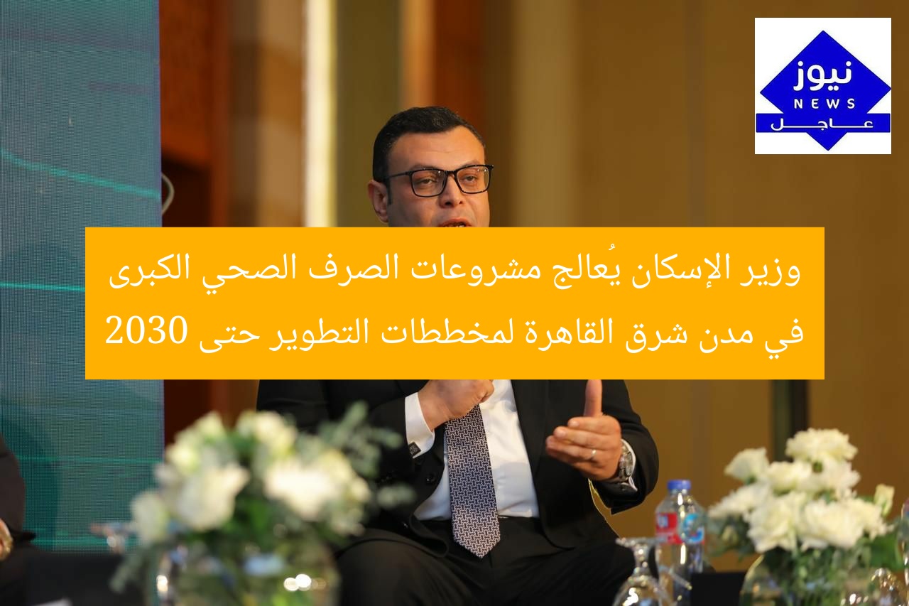 وزير الإسكان يُعالج مشروعات الصرف الصحي الكبرى في مدن شرق القاهرة لمخططات التطوير حتى 2030