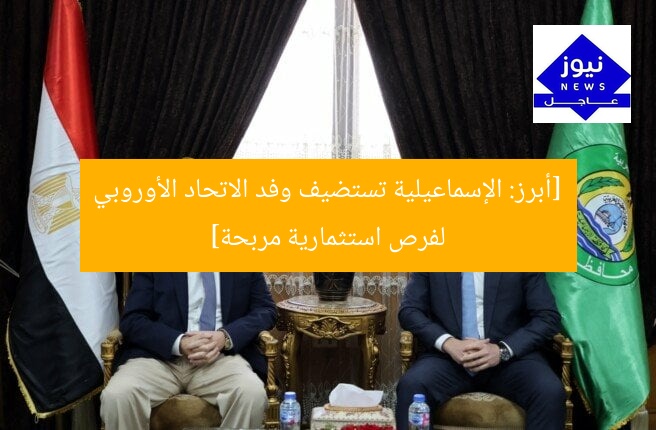 [أبرز: الإسماعيلية تستضيف وفد الاتحاد الأوروبي لفرص استثمارية مربحة]