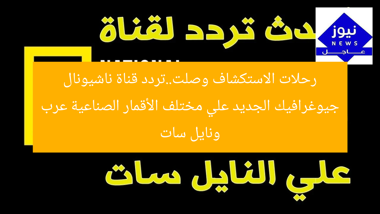 رحلات الاستكشاف وصلت..تردد قناة ناشيونال جيوغرافيك الجديد علي مختلف الأقمار الصناعية عرب ونايل سات