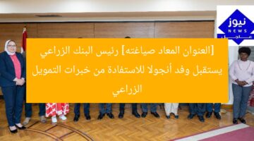 [العنوان المعاد صياغته] رئيس البنك الزراعي يستقبل وفد أنجولا للاستفادة من خبرات التمويل الزراعي