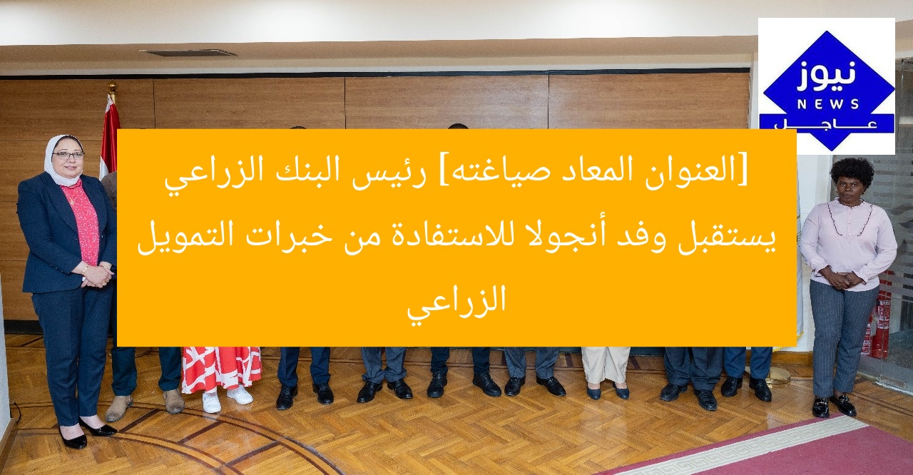 [العنوان المعاد صياغته] رئيس البنك الزراعي يستقبل وفد أنجولا للاستفادة من خبرات التمويل الزراعي