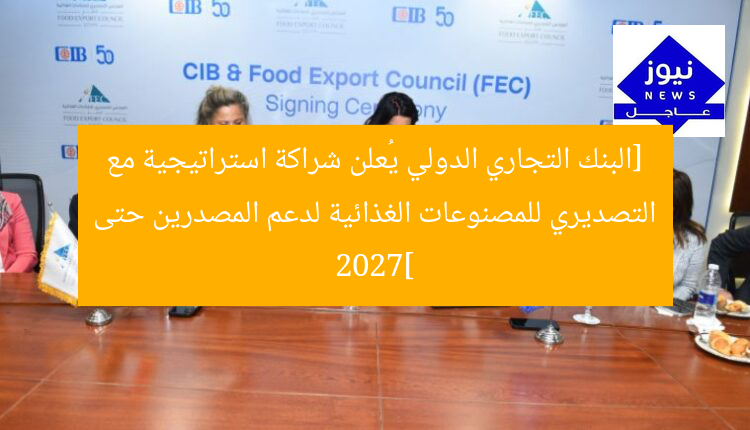 البنك التجاري الدولي يوقع شراكة استراتيجية مع “المجلس التصديري للصناعات الغذائية” لدعم المصدرين حتى 2027